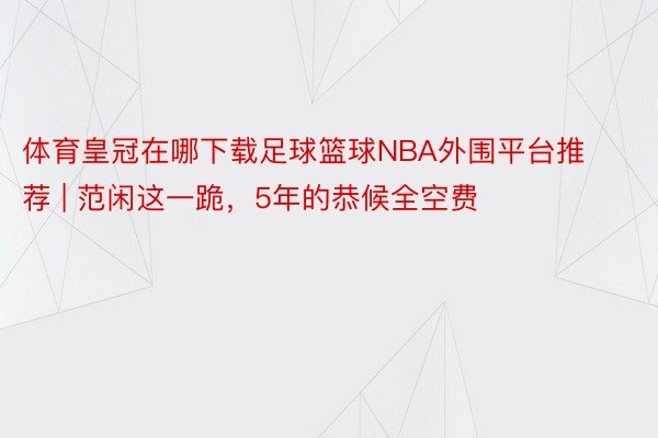 体育皇冠在哪下载足球篮球NBA外围平台推荐 | 范闲这一跪，5年的恭候全空费