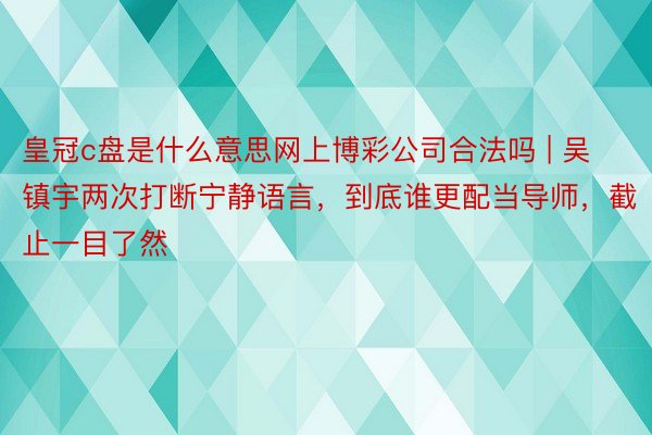 皇冠c盘是什么意思网上博彩公司合法吗 | 吴镇宇两次打断宁静语言，到底谁更配当导师，截止一目了然