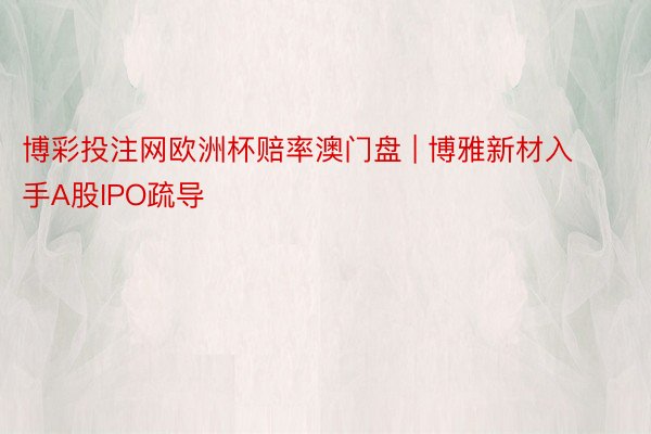 博彩投注网欧洲杯赔率澳门盘 | 博雅新材入手A股IPO疏导