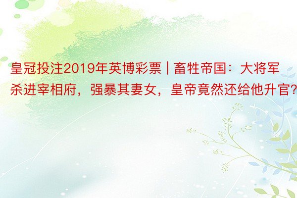 皇冠投注2019年英博彩票 | 畜牲帝国：大将军杀进宰相府，强暴其妻女，皇帝竟然还给他升官？