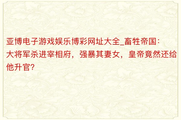 亚博电子游戏娱乐博彩网址大全_畜牲帝国：大将军杀进宰相府，强暴其妻女，皇帝竟然还给他升官？