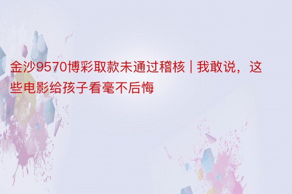 金沙9570博彩取款未通过稽核 | 我敢说，这些电影给孩子看毫不后悔