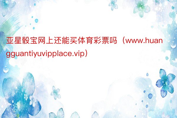 亚星骰宝网上还能买体育彩票吗（www.huangguantiyuvipplace.vip）