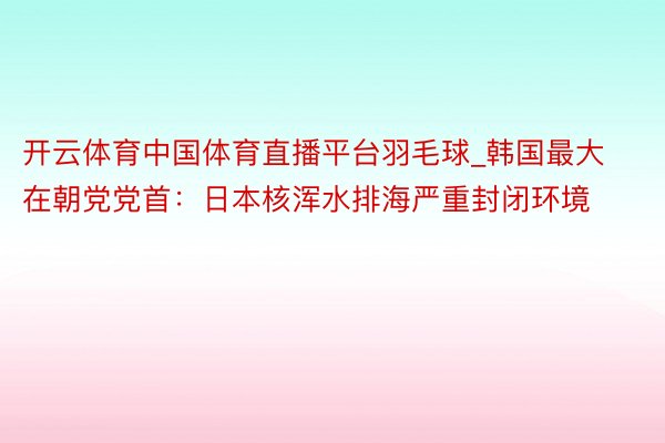 开云体育中国体育直播平台羽毛球_韩国最大在朝党党首：日本核浑水排海严重封闭环境