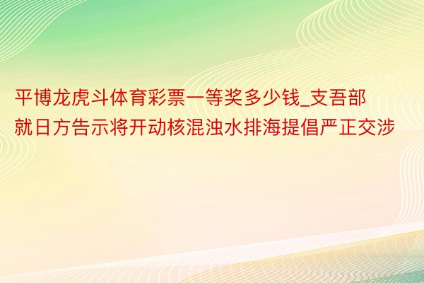 平博龙虎斗体育彩票一等奖多少钱_支吾部就日方告示将开动核混浊水排海提倡严正交涉