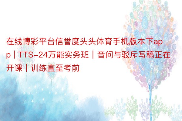 在线博彩平台信誉度头头体育手机版本下app | TTS-24万能实务班｜音问与驳斥写稿正在开课｜训练直至考前