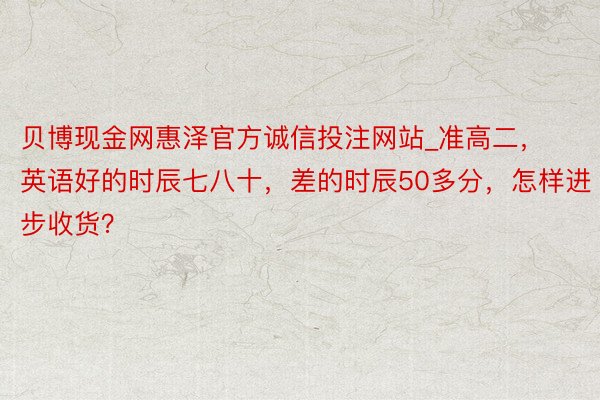 贝博现金网惠泽官方诚信投注网站_准高二，英语好的时辰七八十，差的时辰50多分，怎样进步收货？