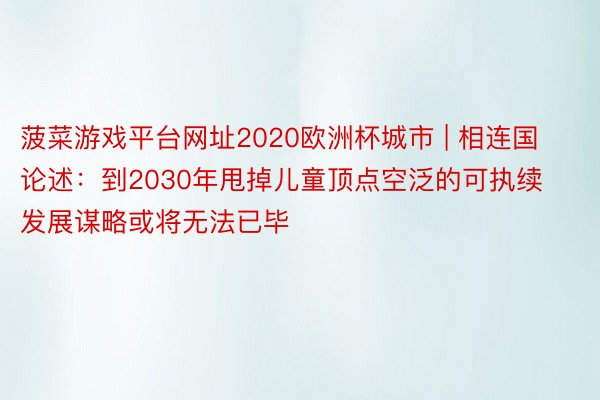 菠菜游戏平台网址2020欧洲杯城市 | 相连国论述：到2030年甩掉儿童顶点空泛的可执续发展谋略或将无法已毕