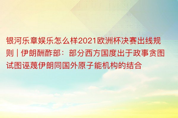 银河乐章娱乐怎么样2021欧洲杯决赛出线规则 | 伊朗酬酢部：部分西方国度出于政事贪图试图诬蔑伊朗同国外原子能机构的结合