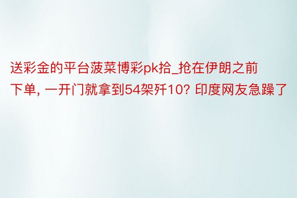 送彩金的平台菠菜博彩pk拾_抢在伊朗之前下单, 一开门就拿到54架歼10? 印度网友急躁了