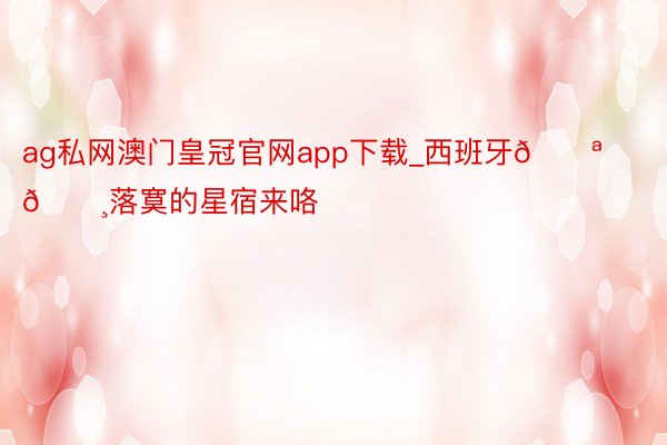 ag私网澳门皇冠官网app下载_西班牙🇪🇸落寞的星宿来咯