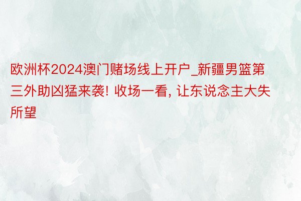 欧洲杯2024澳门赌场线上开户_新疆男篮第三外助凶猛来袭! 收场一看, 让东说念主大失所望