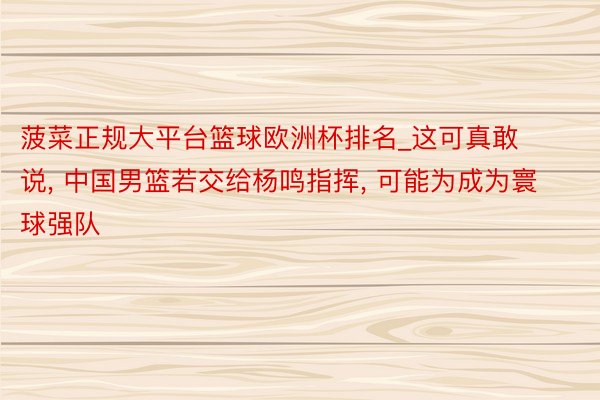 菠菜正规大平台篮球欧洲杯排名_这可真敢说, 中国男篮若交给杨鸣指挥, 可能为成为寰球强队