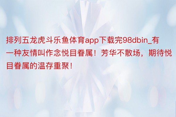 排列五龙虎斗乐鱼体育app下载完98dbin_有一种友情叫作念悦目眷属！芳华不散场，期待悦目眷属的温存重聚！