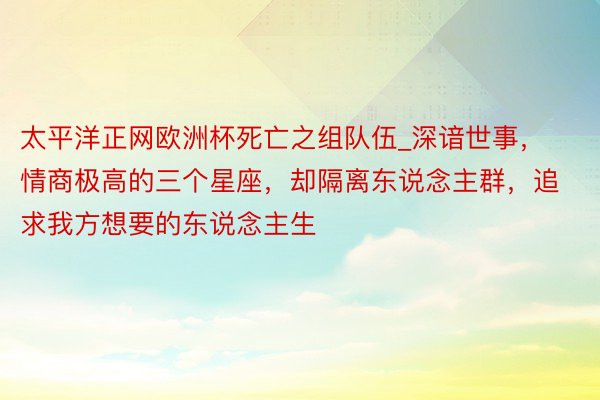 太平洋正网欧洲杯死亡之组队伍_深谙世事，情商极高的三个星座，却隔离东说念主群，追求我方想要的东说念主生