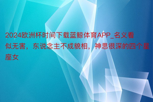 2024欧洲杯时间下载蓝鲸体育APP_名义看似无害，东说念主不成貌相，神思很深的四个星座女