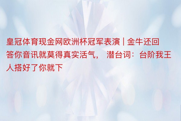 皇冠体育现金网欧洲杯冠军表演 | 金牛还回答你音讯就莫得真实活气， 潜台词：台阶我王人搭好了你就下