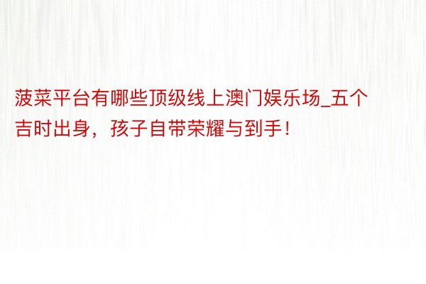 菠菜平台有哪些顶级线上澳门娱乐场_五个吉时出身，孩子自带荣耀与到手！