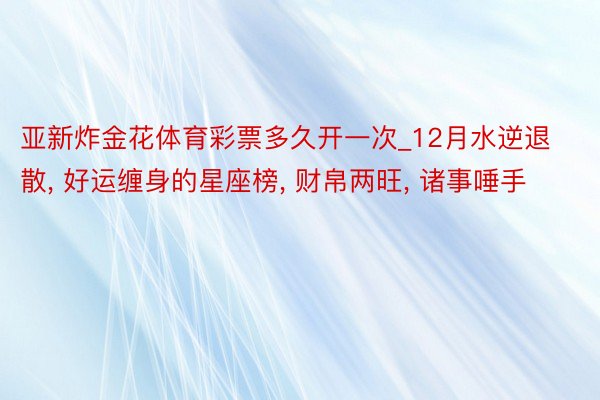 亚新炸金花体育彩票多久开一次_12月水逆退散, 好运缠身的星座榜, 财帛两旺, 诸事唾手