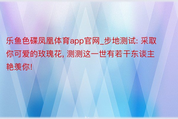 乐鱼色碟凤凰体育app官网_步地测试: 采取你可爱的玫瑰花, 测测这一世有若干东谈主艳羡你!