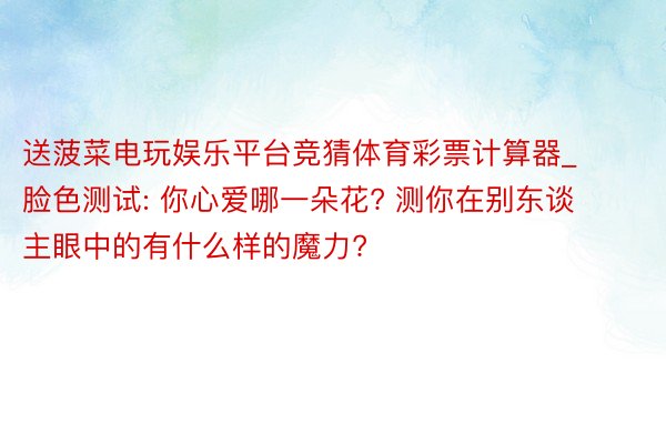 送菠菜电玩娱乐平台竞猜体育彩票计算器_脸色测试: 你心爱哪一朵花? 测你在别东谈主眼中的有什么样的魔力?