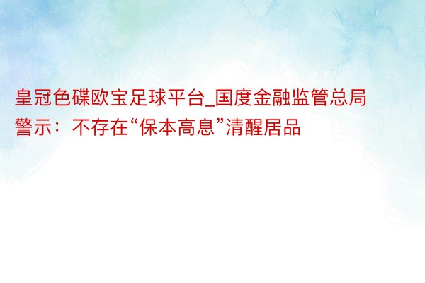 皇冠色碟欧宝足球平台_国度金融监管总局警示：不存在“保本高息”清醒居品