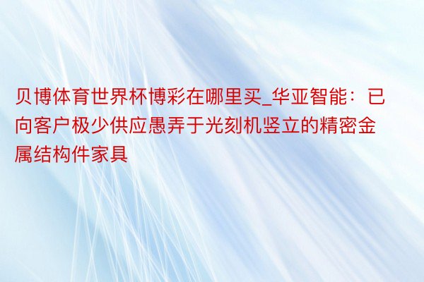 贝博体育世界杯博彩在哪里买_华亚智能：已向客户极少供应愚弄于光刻机竖立的精密金属结构件家具