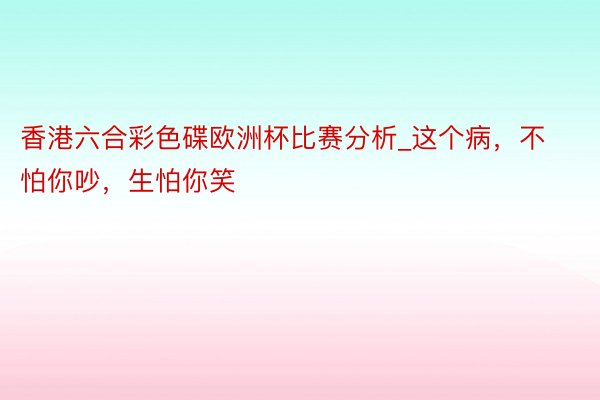 香港六合彩色碟欧洲杯比赛分析_这个病，不怕你吵，生怕你笑