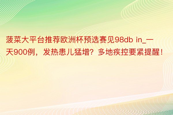 菠菜大平台推荐欧洲杯预选赛见98db in_一天900例，发热患儿猛增？多地疾控要紧提醒！