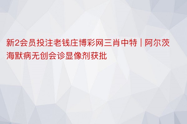 新2会员投注老钱庄博彩网三肖中特 | 阿尔茨海默病无创会诊显像剂获批