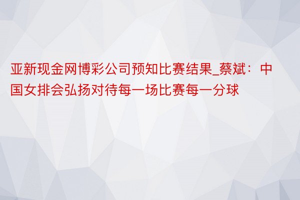 亚新现金网博彩公司预知比赛结果_蔡斌：中国女排会弘扬对待每一场比赛每一分球