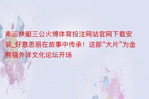 幸运快艇三公火博体育投注网站官网下载安装_好意思丽在故事中传承！这部“大片”为金熊猫外洋文化论坛开场