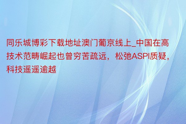 同乐城博彩下载地址澳门葡京线上_中国在高技术范畴崛起也曾穷苦疏远，松弛ASPI质疑，科技遥遥逾越