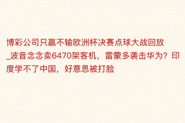 博彩公司只赢不输欧洲杯决赛点球大战回放_波音念念卖6470架客机，雷蒙多袭击华为？印度学不了中国，好意思被打脸