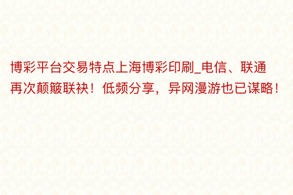 博彩平台交易特点上海博彩印刷_电信、联通再次颠簸联袂！低频分享，异网漫游也已谋略！