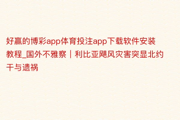 好赢的博彩app体育投注app下载软件安装教程_国外不雅察｜利比亚飓风灾害突显北约干与遗祸