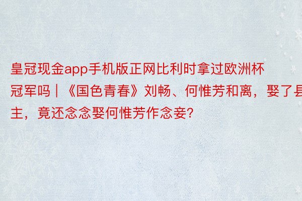 皇冠现金app手机版正网比利时拿过欧洲杯冠军吗 | 《国色青春》刘畅、何惟芳和离，娶了县主，竟还念念娶何惟芳作念妾？